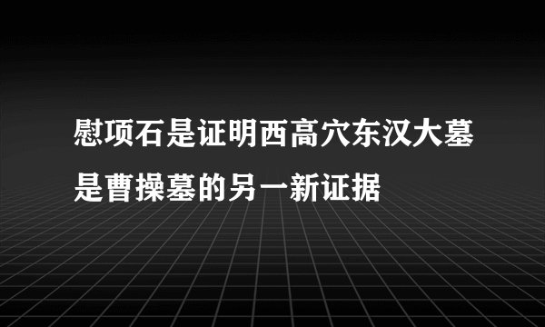 慰项石是证明西高穴东汉大墓是曹操墓的另一新证据