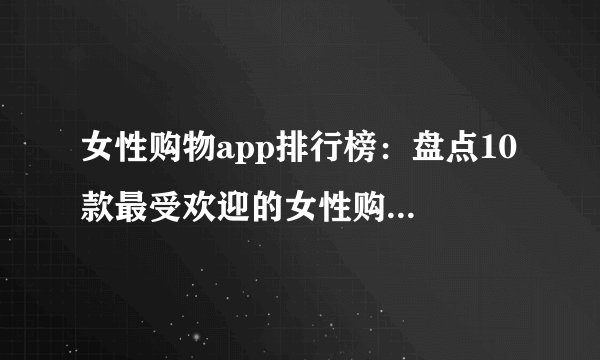 女性购物app排行榜：盘点10 款最受欢迎的女性购物APP