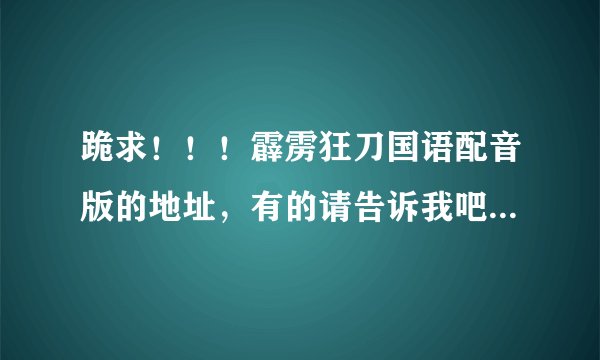 跪求！！！霹雳狂刀国语配音版的地址，有的请告诉我吧!!!!...要能看的!!!!!