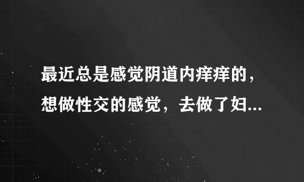 最近总是感觉阴道内痒痒的，想做性交的感觉，去做了妇科白带检查，没有炎症，不知道是怎么了，好难受