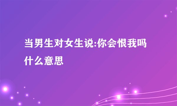 当男生对女生说:你会恨我吗什么意思