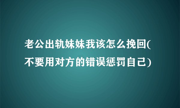 老公出轨妹妹我该怎么挽回(不要用对方的错误惩罚自己)