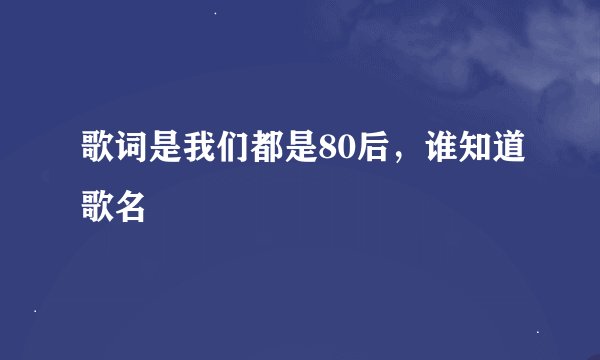 歌词是我们都是80后，谁知道歌名