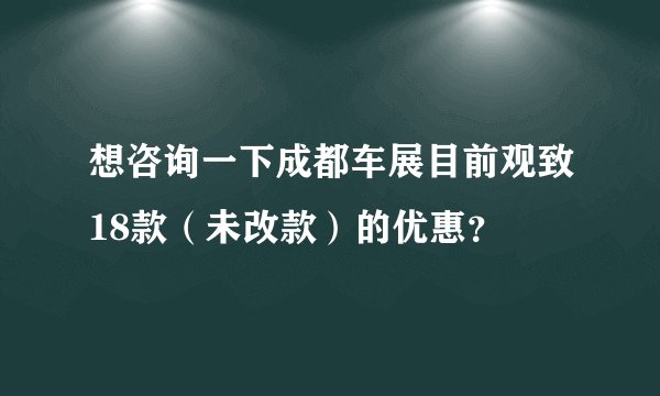 想咨询一下成都车展目前观致18款（未改款）的优惠？