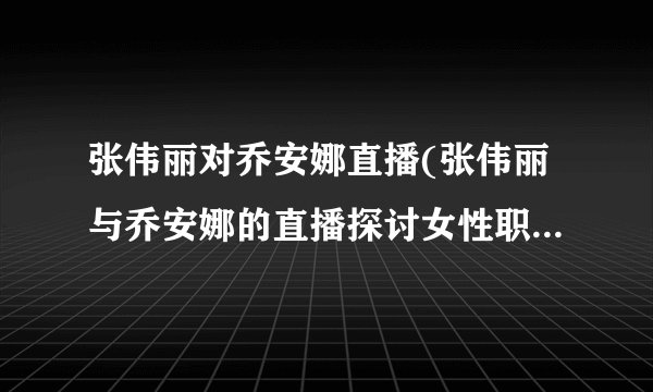 张伟丽对乔安娜直播(张伟丽与乔安娜的直播探讨女性职场困境)