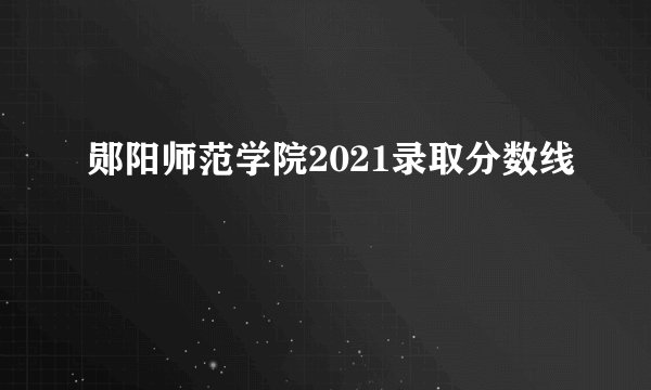 郧阳师范学院2021录取分数线