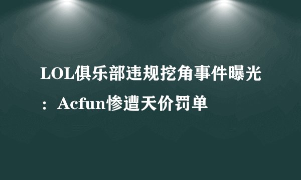 LOL俱乐部违规挖角事件曝光：Acfun惨遭天价罚单