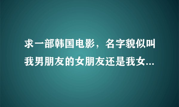 求一部韩国电影，名字貌似叫我男朋友的女朋友还是我女朋友的男朋友。忘记了。内容是很多人乱爱，多角恋情