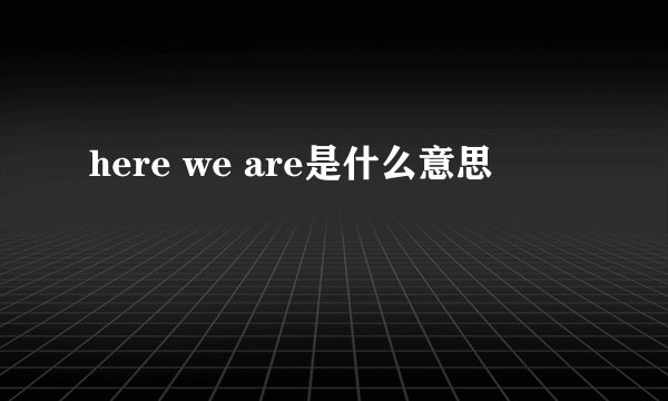 here we are是什么意思