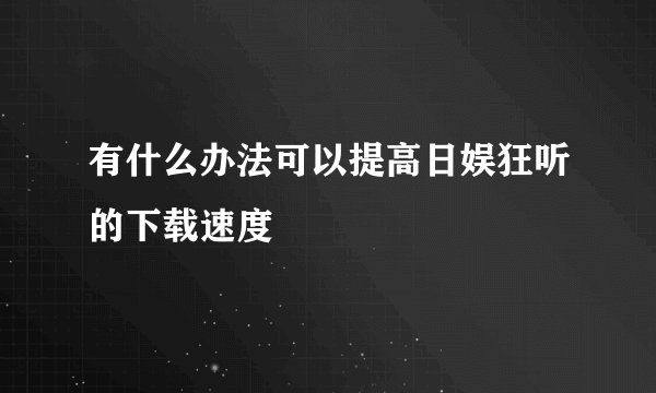 有什么办法可以提高日娱狂听的下载速度