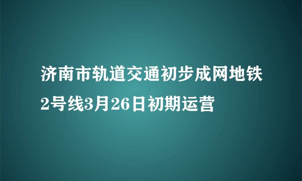 济南市轨道交通初步成网地铁2号线3月26日初期运营