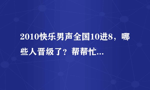 2010快乐男声全国10进8，哪些人晋级了？帮帮忙，谢谢啦。