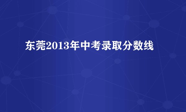 东莞2013年中考录取分数线