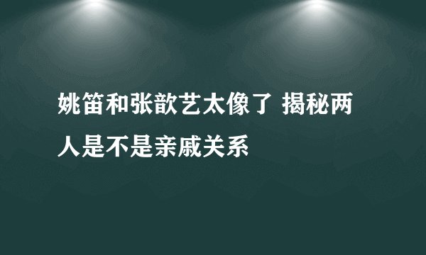 姚笛和张歆艺太像了 揭秘两人是不是亲戚关系