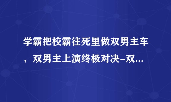 学霸把校霸往死里做双男主车，双男主上演终极对决-双男主终极对决惊险刺激！
