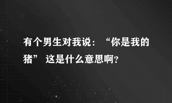 有个男生对我说：“你是我的猪” 这是什么意思啊？