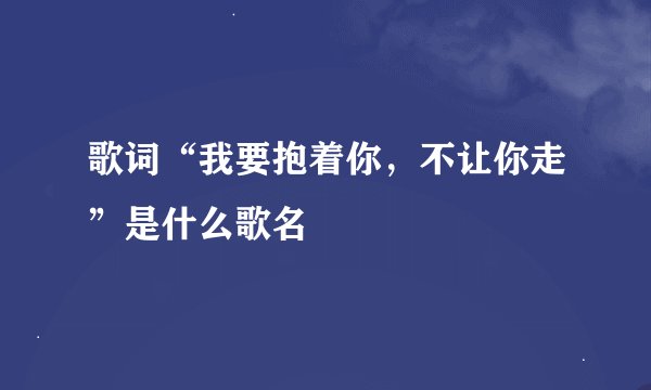 歌词“我要抱着你，不让你走”是什么歌名