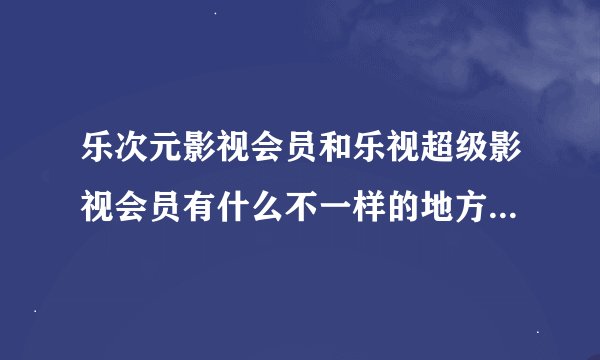 乐次元影视会员和乐视超级影视会员有什么不一样的地方吗？请说的具体点谢谢！！！