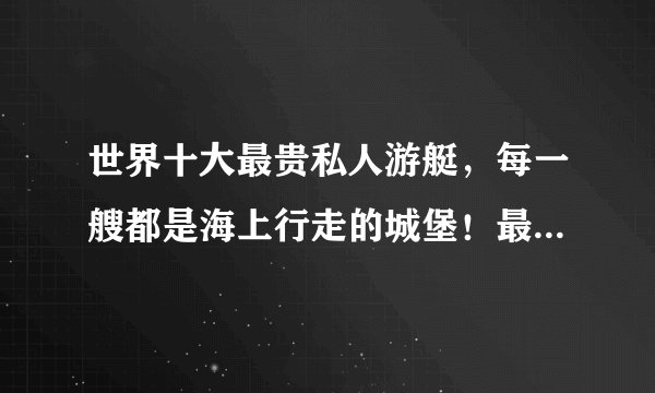 世界十大最贵私人游艇，每一艘都是海上行走的城堡！最贵45亿美元