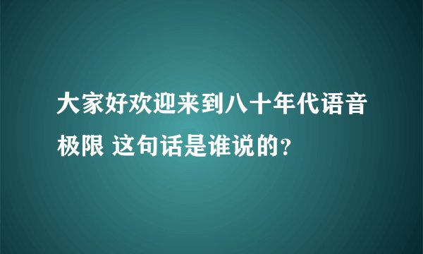 大家好欢迎来到八十年代语音极限 这句话是谁说的？