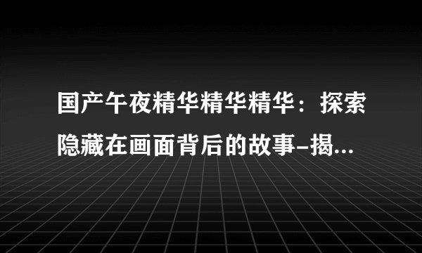 国产午夜精华精华精华：探索隐藏在画面背后的故事-揭秘国产午夜精华！