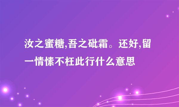汝之蜜糖,吾之砒霜。还好,留一情愫不枉此行什么意思