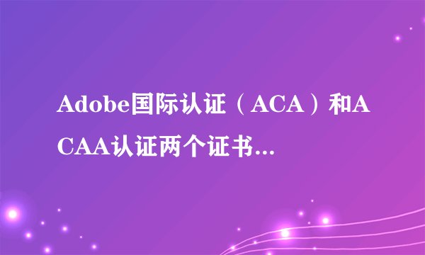 Adobe国际认证（ACA）和ACAA认证两个证书有什么区别