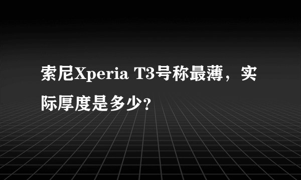 索尼Xperia T3号称最薄，实际厚度是多少？