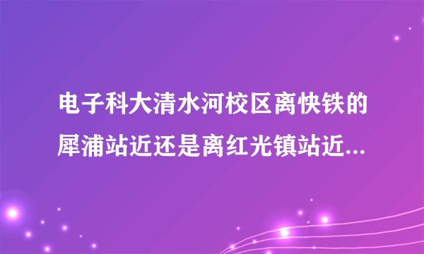 电子科大清水河校区离快铁的犀浦站近还是离红光镇站近？急！！因为要去考试