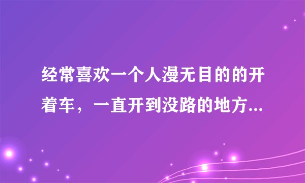 经常喜欢一个人漫无目的的开着车，一直开到没路的地方，已经好多次了，为什么？
