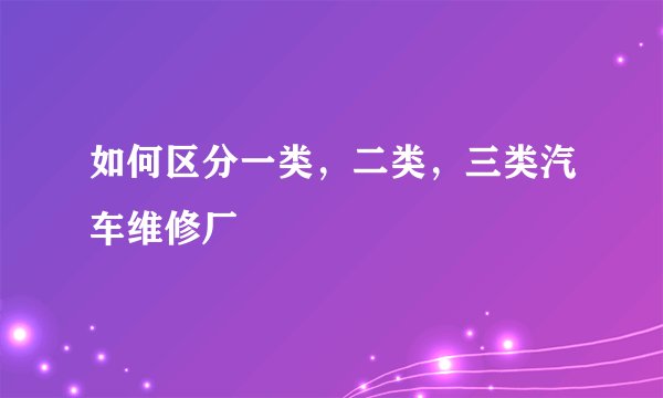 如何区分一类，二类，三类汽车维修厂