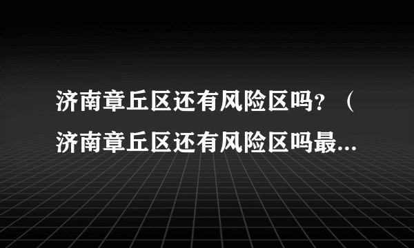 济南章丘区还有风险区吗？（济南章丘区还有风险区吗最新消息）