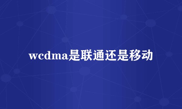 wcdma是联通还是移动