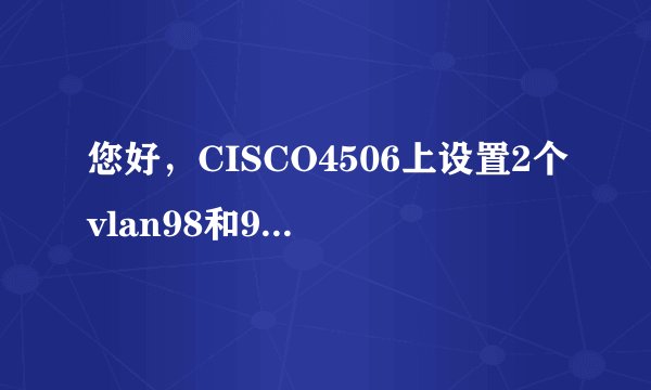 您好，CISCO4506上设置2个vlan98和99 分别给地址192.168.98.254和192.168.99.254，本地PC直接连接到4506上