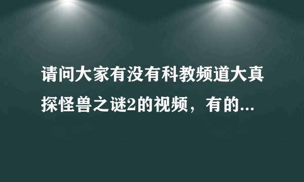 请问大家有没有科教频道大真探怪兽之谜2的视频，有的话把网站给我，谢谢！！！！！！