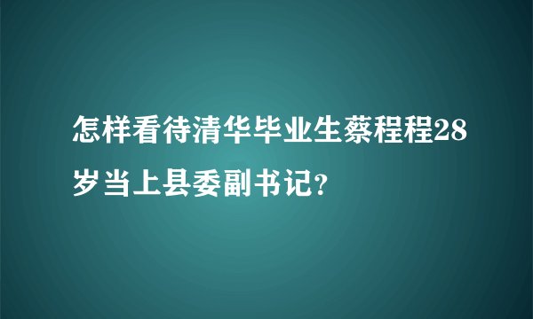 怎样看待清华毕业生蔡程程28岁当上县委副书记？