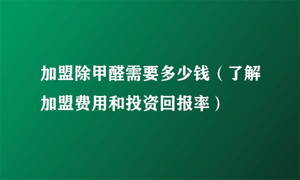 加盟除甲醛需要多少钱（了解加盟费用和投资回报率）