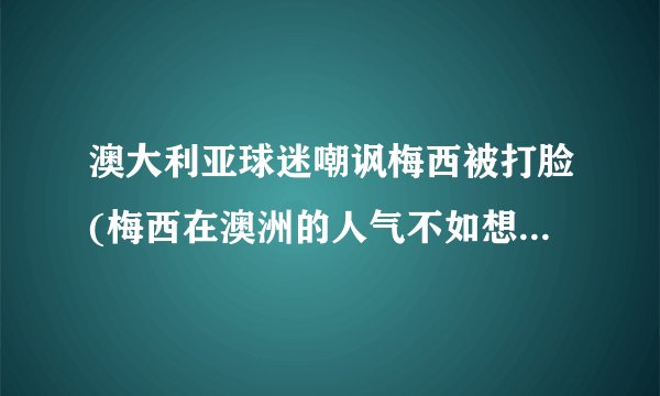澳大利亚球迷嘲讽梅西被打脸(梅西在澳洲的人气不如想象中高？)