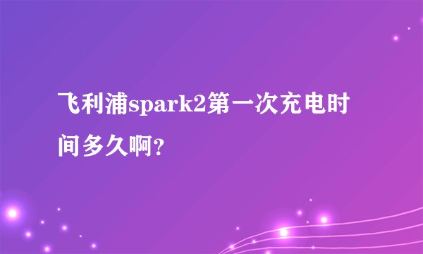 飞利浦spark2第一次充电时间多久啊？