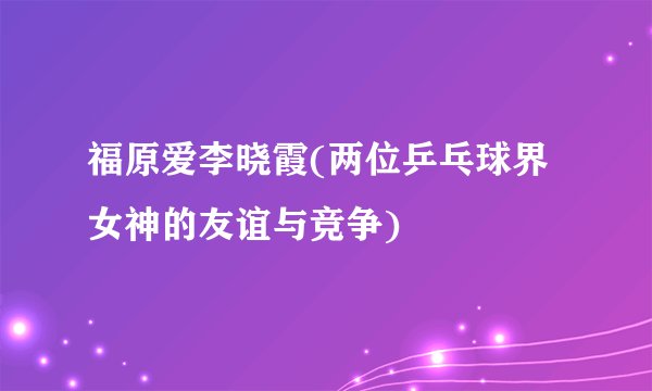 福原爱李晓霞(两位乒乓球界女神的友谊与竞争)