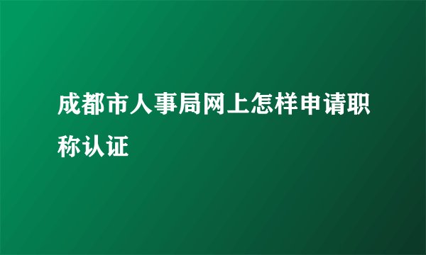 成都市人事局网上怎样申请职称认证
