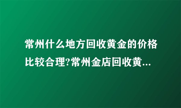 常州什么地方回收黄金的价格比较合理?常州金店回收黄金吗?价格...