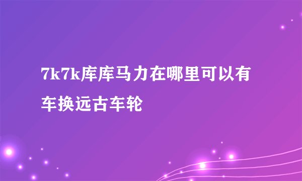 7k7k库库马力在哪里可以有车换远古车轮