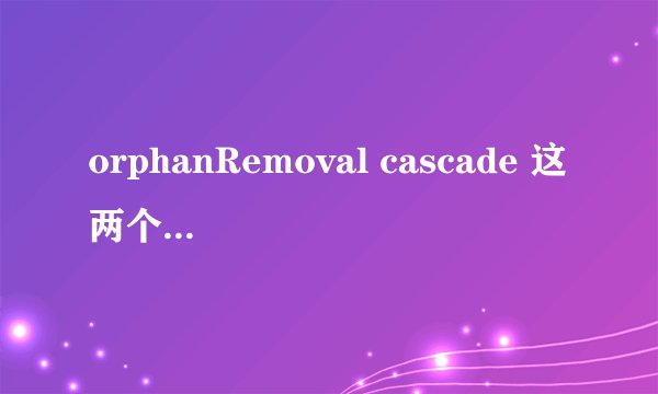 orphanRemoval cascade 这两个级联的标签有啥区别啊??