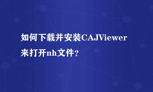 如何下载并安装CAJViewer来打开nh文件？