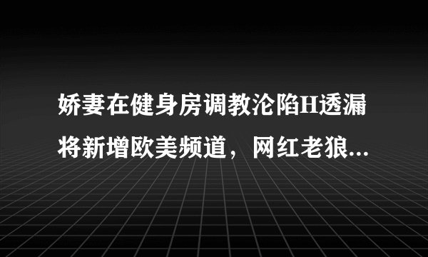娇妻在健身房调教沦陷H透漏将新增欧美频道，网红老狼：有听说！
