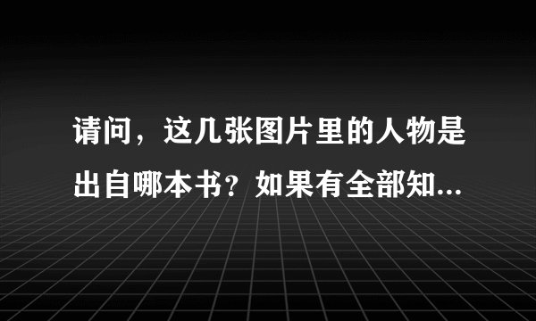 请问，这几张图片里的人物是出自哪本书？如果有全部知道的请回答，有些不知道名字的可以空一格，阿里嘎多