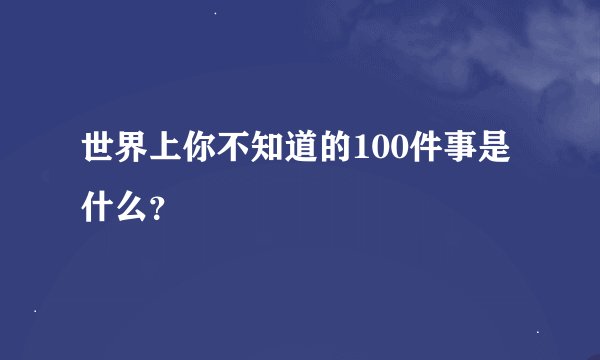 世界上你不知道的100件事是什么？
