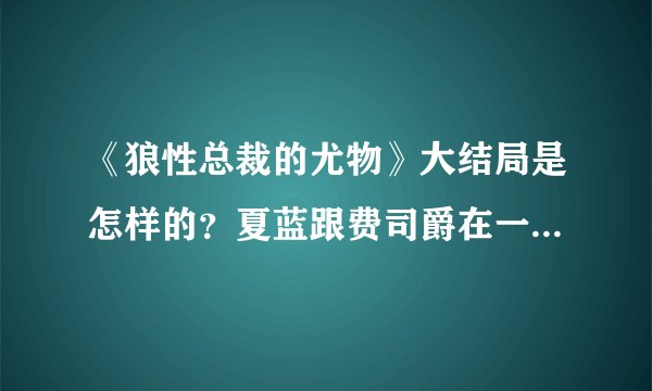 《狼性总裁的尤物》大结局是怎样的？夏蓝跟费司爵在一起了吗？安以诺是结局又是如何？