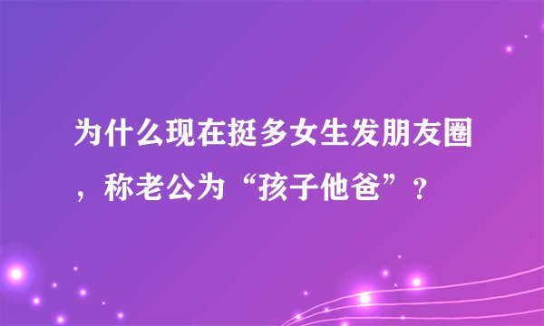 为什么现在挺多女生发朋友圈，称老公为“孩子他爸”？